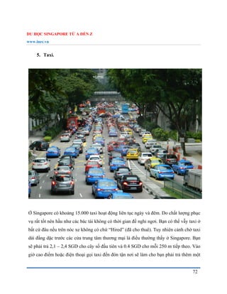 DU HỌC SINGAPORE TỪ A ĐẾN Z
www.inec.vn
72
5. Taxi.
Ở Singapore có khoảng 15.000 taxi hoạt động liên tục ngày và đêm. Do chất lượng phục
vụ rất tốt nên hầu như các bác tài không có thời gian để nghỉ ngơi. Bạn có thể vẫy taxi ở
bất cứ đâu nếu trên nóc xe không có chứ “Hired” (đã cho thuê). Tuy nhiên cảnh chờ taxi
dài đằng dặc trước các cửa trung tâm thương mại là điều thường thấy ở Singapore. Bạn
sẽ phải trả 2,1 – 2,4 SGD cho cây số đầu tiên và 0.4 SGD cho mỗi 250 m tiếp theo. Vào
giờ cao điểm hoặc điện thoại gọi taxi đến đón tận nơi sẽ làm cho bạn phải trả thêm một
 