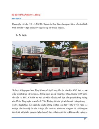 DU HỌC SINGAPORE TỪ A ĐẾN Z
www.inec.vn
73
khoản phụ phí nữa (2,8 – 3,2 SGD). Bạn có thể boa thêm cho người lái xe nếu như hành
trình an toàn và bạn nhận được sự phục vụ nhiệt tình, chu đáo.
6. Xe buýt.
Xe buýt ở Singapore hoạt động liên tục từ 6 giờ sáng đến tận nửa đêm. Có 2 loại xe : có
điều hoà nhiệt độ và không có, đương nhiên giá vé cũng khác nhau, thường từ 60 cents
cho đến 1,5 SGD. Các bến xe buýt có ở hầu hết các phố. Bạn cần quan sát bảng hướng
dẫn để tìm đúng tuyến xe muốn đi. Trên đó cũng hiển thị giá vé cho mỗi chặng đường.
Một xe buýt chỉ có một người lái xe chứ không có nhân viên bán vé như ở Việt Nam. Do
đó bạn cần chuẩn bị sẵn tiền lẻ hoặc tiền xu để trả vì tiền vé vì người lái xe không có
tiền lẻ để trả lại cho bạn đâu. Nếu chưa rõ, bạn cứ hỏi người lái xe khi nào cần xuống xe
 