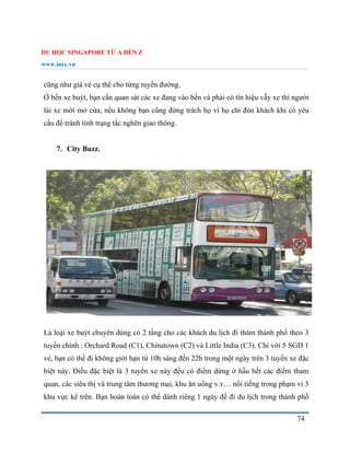 DU HỌC SINGAPORE TỪ A ĐẾN Z
www.inec.vn
74
cũng như giá vé cụ thể cho từng tuyến đường.
Ở bến xe buýt, bạn cần quan sát các xe đang vào bến và phải có tín hiệu vẫy xe thì người
lái xe mới mở cửa, nếu không bạn cũng đừng trách họ vì họ chỉ đón khách khi có yêu
cầu để tránh tình trạng tắc nghẽn giao thông.
7. City Buzz.
Là loại xe buýt chuyên dùng có 2 tầng cho các khách du lịch đi thăm thành phố theo 3
tuyến chính : Orchard Road (C1), Chinatown (C2) và Little India (C3). Chỉ với 5 SGD 1
vé, bạn có thể đi không giới hạn từ 10h sáng đến 22h trong một ngày trên 3 tuyến xe đặc
biệt này. Điều đặc biệt là 3 tuyến xe này đều có điểm dừng ở hầu hết các điểm tham
quan, các siêu thị và trung tâm thương mại, khu ăn uống v.v… nổi tiếng trong phạm vi 3
khu vực kể trên. Bạn hoàn toàn có thể dành riêng 1 ngày để đi du lịch trong thành phố
 