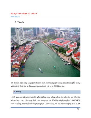 DU HỌC SINGAPORE TỪ A ĐẾN Z
www.inec.vn
76
9. Thuyền.
Đi thuyền trên sông Singapore là một cách thưởng ngoạn khung cảnh thành phố tương
đối thú vị. Tuỳ vào số điểm mà bạn muốn đi, giá vé từ 3SGD trở lên.
Lưu ý.
– Nội quy của các phương tiện giao thông công cộng: cũng như các nhà ga, bến tàu,
bến xe buýt v.v… đều quy định cấm mang các vật dễ cháy (vi phạm phạt 5.000 SGD),
cấm ăn uống, hút thuốc lá (vi phạm phạt 1.000 SGD), xả rác bừa bãi (phạt 500 SGD)
 