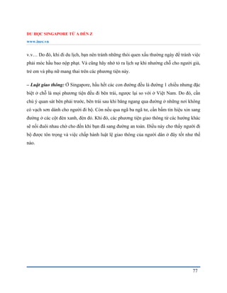 DU HỌC SINGAPORE TỪ A ĐẾN Z
www.inec.vn
77
v.v… Do đó, khi đi du lịch, bạn nên tránh những thói quen xấu thường ngày để tránh việc
phải móc hầu bao nộp phạt. Và cũng hãy nhớ tỏ ra lịch sự khi nhường chỗ cho người già,
trẻ em và phụ nữ mang thai trên các phương tiện này.
– Luật giao thông: Ở Singapore, hầu hết các con đường đều là đường 1 chiều nhưng đặc
biệt ở chỗ là mọi phương tiện đều đi bên trái, ngược lại so với ở Việt Nam. Do đó, cần
chú ý quan sát bên phải trước, bên trái sau khi băng ngang qua đường ở những nơi không
có vạch sơn dành cho người đi bộ. Còn nếu qua ngã ba ngã tư, cần bấm tín hiệu xin sang
đường ở các cột đèn xanh, đèn đỏ. Khi đó, các phương tiện giao thông từ các hướng khác
sẽ nối đuôi nhau chờ cho đến khi bạn đã sang đường an toàn. Điều này cho thấy người đi
bộ được tôn trọng và việc chấp hành luật lệ giao thông của người dân ở đây tốt như thế
nào.
 