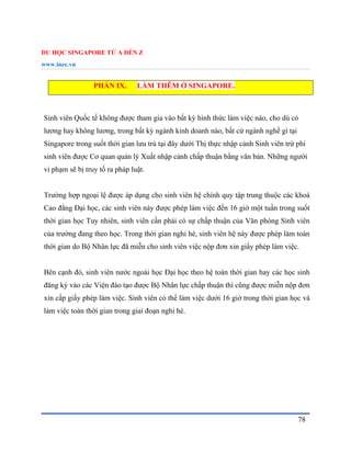 DU HỌC SINGAPORE TỪ A ĐẾN Z
www.inec.vn
78
PHẦN IX. LÀM THÊM Ở SINGAPORE.
Sinh viên Quốc tế không được tham gia vào bất kỳ hình thức làm việc nào, cho dù có
lương hay không lương, trong bất kỳ ngành kinh doanh nào, bất cứ ngành nghề gì tại
Singapore trong suốt thời gian lưu trú tại đây dưới Thị thực nhập cảnh Sinh viên trừ phi
sinh viên được Cơ quan quản lý Xuất nhập cảnh chấp thuận bằng văn bản. Những người
vi phạm sẽ bị truy tố ra pháp luật.
Trường hợp ngoại lệ được áp dụng cho sinh viên hệ chính quy tập trung thuộc các khoá
Cao đẳng Đại học, các sinh viên này được phép làm việc đến 16 giờ một tuần trong suốt
thời gian học Tuy nhiên, sinh viên cần phải có sự chấp thuận của Văn phòng Sinh viên
của trường đang theo học. Trong thời gian nghỉ hè, sinh viên hệ này được phép làm toàn
thời gian do Bộ Nhân lực đã miễn cho sinh viên việc nộp đơn xin giấy phép làm việc.
Bên cạnh đó, sinh viên nước ngoài học Đại học theo hệ toàn thời gian hay các học sinh
đăng ký vào các Viện đào tạo được Bộ Nhân lực chấp thuận thì cũng được miễn nộp đơn
xin cấp giấy phép làm việc. Sinh viên có thể làm việc dưới 16 giờ trong thời gian học và
làm việc toàn thời gian trong giai đoạn nghỉ hè.
 