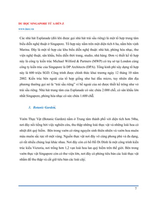 DU HỌC SINGAPORE TỪ A ĐẾN Z
www.inec.vn
7
Các nhà hát Esplanade (đôi khi được gọi nhà hát trái sầu riêng) là một tổ hợp trung tâm
biểu diễn nghệ thuật ở Singapore. Tổ hợp này nằm trên một diện tích 6 ha, nằm bên vịnh
Marina. Đây là một tổ hợp các khu biểu diễn nghệ thuật: nhà hát, phòng hòa nhạc, thư
viện nghệ thuật, sân khấu, biểu diễn thời trang, studio, nhà hàng. Đơn vị thiết kế tổ hợp
này là công ty kiến trúc Michael Wilford & Partners (MWP) có trụ sở tại London cùng
công ty kiến trúc của Singapore là DP Architects (DPA). Tổng kinh phí xây dựng tổ hợp
này là 600 triệu SGD. Công trình được chính thức khai trương ngày 12 tháng 10 năm
2002. Kiến trúc bên ngoài của tổ hợp giống như hai đầu micro, tuy nhiên dân địa
phương thường gọi nó là “trái sầu riêng” vì bề ngoài của nó được thiết kế trông như vỏ
trái sầu riêng. Nhà hát trung tâm của Esplanade có sức chứa 2.000 chỗ, có sân khấu lớn
nhất Singapore, phòng hòa nhạc có sức chứa 1.600 chỗ.
3. Botanic Garden.
Vườn Thực Vật (Botanic Garden) nằm ở Trung tâm thành phố với diện tích hơn 54ha,
nơi đây nổi tiếng bởi việc nghiên cứu, thu thập những loài thực vật và những loài hoa cỏ
nhiệt đới quý hiếm. Bên trong vườn có rừng nguyên sinh thiên nhiên và vườn hoa muôn
màu muôn sắc rực rỡ một vùng. Nguồn thực vật nơi đây vô cùng phong phú và đa dạng,
có rất nhiều chủng loại khác nhau. Nơi đây còn có hồ Hồ Di Đình là một công trình kiến
trúc kiểu Victoria, nơi trồng hơn 1,2 vạn loài hoa lan quý hiếm trên thế giới. Bên trong
vườn thực vật Singapore còn có thư viện lớn, nơi đây có phòng tiêu bản các loài thực vật
nhằm để thu thập và cất giữ tiêu bản các loài cây.
 