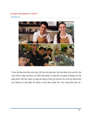 DU HỌC SINGAPORE TỪ A ĐẾN Z
www.inec.vn
79
Trước khi bạn tìm kiếm một công việc bán thời gian hay việc làm thêm vào mùa Hè, cần
xem mình có đáp ứng được các điều kiện không và nộp đơn xin phép từ những nơi cấp
phép trước. Đôi khi, người sử dụng lao động có thể yêu cầu bạn cho xem thư chấp thuận
của những nơi cấp phép để chứng tỏ bạn được phép làm việc trong thời gian hè.
 