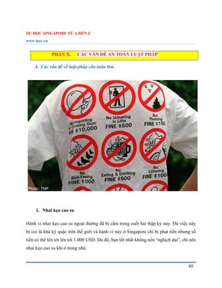 DU HỌC SINGAPORE TỪ A ĐẾN Z
www.inec.vn
80
PHẦN X. CÁC VẤN ĐỀ AN TOÀN LUẬT PHÁP
A. Các vấn đề về luật pháp cần tuân thủ.
1. Nhai kẹo cao su
Hành vi nhai kẹo cao su ngoài đường đã bị cấm trong suốt hai thập kỷ nay. Dù việc này
bị coi là khá kỳ quặc trên thế giới và hành vi này ở Singapore chỉ bị phạt tiền nhưng số
tiền có thể lên tới lên tới 1.000 USD. Do đó, bạn tốt nhất không nên “nghịch dại”, chỉ nên
nhai kẹo cao su khi ở trong nhà.
 