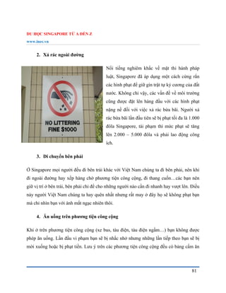 DU HỌC SINGAPORE TỪ A ĐẾN Z
www.inec.vn
81
2. Xả rác ngoài đường
Nổi tiếng nghiêm khắc về mặt thi hành pháp
luật, Singapore đã áp dụng một cách cứng rắn
các hình phạt để giữ gìn trật tự kỷ cương của đất
nước. Không chỉ vậy, các vấn đề về môi trường
cũng được đặt lên hàng đầu với các hình phạt
nặng nề đối với việc xả rác bừa bãi. Người xả
rác bừa bãi lần đầu tiên sẽ bị phạt tối đa là 1.000
đôla Singapore, tái phạm thì mức phạt sẽ tăng
lên 2.000 – 5.000 đôla và phải lao động công
ích.
3. Di chuyển bên phải
Ở Singapore mọi người đều đi bên trái khác với Việt Nam chúng ta đi bên phải, nên khi
đi ngoài đường hay xếp hàng chờ phương tiện công cộng, đi thang cuốn…các bạn nên
giữ vị trí ở bên trái, bên phải chỉ để cho những người nào cần đi nhanh hay vượt lên. Điều
này người Việt Nam chúng ta hay quên nhất nhưng rất may ở đây họ sẽ không phạt bạn
mà chỉ nhìn bạn với ánh mắt ngạc nhiên thôi.
4. Ăn uống trên phương tiện công cộng
Khi ở trên phương tiện công cộng (xe bus, tàu điện, tàu điện ngầm…) bạn không được
phép ăn uống. Lần đầu vi phạm bạn sẽ bị nhắc nhở nhưng những lần tiếp theo bạn sẽ bị
mời xuống hoặc bị phạt tiền. Lưu ý trên các phương tiện công cộng đều có bảng cấm ăn
 