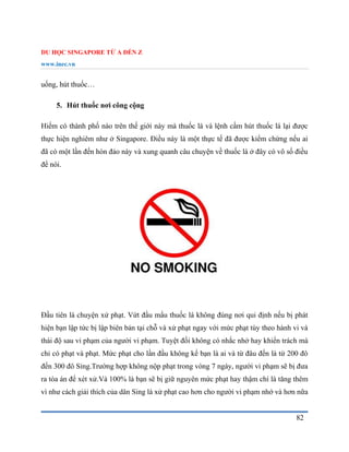 DU HỌC SINGAPORE TỪ A ĐẾN Z
www.inec.vn
82
uống, hút thuốc…
5. Hút thuốc nơi công cộng
Hiếm có thành phố nào trên thế giới này mà thuốc lá và lệnh cấm hút thuốc lá lại được
thực hiện nghiêm như ở Singapore. Điều này là một thực tế đã được kiểm chứng nếu ai
đã có một lần đến hòn đảo này và xung quanh câu chuyện về thuốc lá ở đây có vô số điều
để nói.
Đầu tiên là chuyện xử phạt. Vứt đầu mẩu thuốc lá không đúng nơi qui định nếu bị phát
hiện bạn lập tức bị lập biên bản tại chỗ và xử phạt ngay với mức phạt tùy theo hành vi và
thái độ sau vi phạm của người vi phạm. Tuyệt đối không có nhắc nhở hay khiển trách mà
chỉ có phạt và phạt. Mức phạt cho lần đầu không kể bạn là ai và từ đâu đến là từ 200 đô
đến 300 đô Sing.Trường hợp không nộp phạt trong vòng 7 ngày, người vi phạm sẽ bị đưa
ra tòa án để xét xử.Và 100% là bạn sẽ bị giữ nguyên mức phạt hay thậm chí là tăng thêm
vì như cách giải thích của dân Sing là xử phạt cao hơn cho người vi phạm nhớ và hơn nữa
 