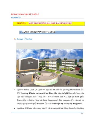 DU HỌC SINGAPORE TỪ A ĐẾN Z
www.inec.vn
87
PHẦN XI. MỘT SỐ TRƯỜNG ĐẠI HỌC TẠI SINGAPORE
1. JAMES COOK UNIVERSITY (JCU).
Sơ lược về trường.
 Đại học James Cook (JCU) là đại học lâu đời thứ hai tại bang Queensland, Úc.
JCU thuộctop 4% các trường đại học hàng đầu trên thế giới theo xếp hạng của
Đại học Shanghai Jiao Tong 2011. Cơ sở chính của JCU đặt tại thành phố:
Townsville và Cairns (phia bắc bang Queensland). Bên cạnh đó, JCU cũng có cơ
sở đào tạo tại thành phố Brisbane, Úc và 2 cơ sở hiện đại tọa lạc tại Singapore.
 Ngoài ra, JCU còn nằm trong top 12 các trường đại học hàng đầu thế giới giảng
 