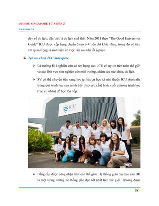 DU HỌC SINGAPORE TỪ A ĐẾN Z
www.inec.vn
88
dạy về du lịch, đặc biệt là du lịch sinh thái. Năm 2011 theo "The Good Universites
Guide" JCU được xếp hạng chuẩn 5 sao ở 4 tiêu chí khác nhau, trong đó có tiêu
chí quan trọng là sinh viên có việc làm sau khi tốt nghiệp.
Tại sao chọn JCU Singapore.
 Là trường ĐH nghiên cứu có xếp hạng cao, JCU có uy tín trên toàn thế giới
về các lĩnh vực như nghiên cứu môi trường, chăm sóc sức khỏe, du lịch.
 SV có thể chuyển tiếp sang học tại bất cứ học xá nào thuộc JCU Australia
trong quá trình học của mình (tùy theo yêu cầu) hoặc cuối chương trình học
(bậc cử nhân) để học lên tiếp.
 Bằng cấp được công nhận trên toàn thế giới .Hệ thống giáo dục bậc sau ĐH
là một trong những hệ thống giáo dục tốt nhất trên thế giới. Trường được
 