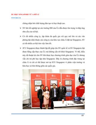 DU HỌC SINGAPORE TỪ A ĐẾN Z
www.inec.vn
89
chứng nhận bởi chất lượng đào tạo và học thuật cao.
 SV khi tốt nghiệp tại các trường ĐH của Úc đều được tôn trọng và đáp ứng
nhu cầu của xã hội.
 Có rất nhiều công ty, tập đoàn đa quốc gia với quy mô lớn và các văn
phòng đại diện thuộc các công ty của khu vực châu Á đặt tại Singapore, SV
có rất nhiều cơ hội tìm việc làm tốt.
 JCU Singapore được thành lập để giúp cho SV quốc tế và SV Singapore đạt
được bằng cấp thực của Úc mà không cần rời khỏi Singapore. Vì thế, điều
này rất thuận lợi cho SV khi được học chương trình giáo dục của Úc nhưng
vẫn chi trả phí học tập như Singapore. Đây là chương trình đặc trưng tại
châu Á và chỉ có thể được mở tại JCU Singapore vì phân viện trường và
khu học xá liên thông giữa các quốc gia.
 