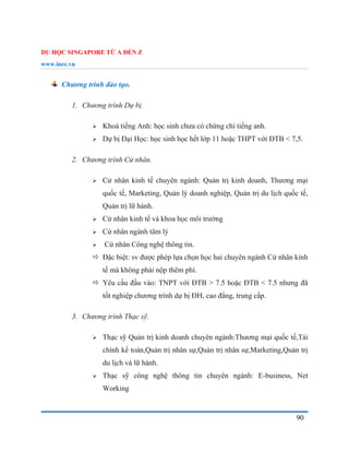 DU HỌC SINGAPORE TỪ A ĐẾN Z
www.inec.vn
90
Chương trình đào tạo.
1. Chương trình Dự bị.
 Khoá tiếng Anh: học sinh chưa có chứng chỉ tiếng anh.
 Dự bị Đại Học: học sinh học hết lớp 11 hoặc THPT với ĐTB < 7,5.
2. Chương trình Cử nhân.
 Cử nhân kinh tế chuyên ngành: Quản trị kinh doanh, Thương mại
quốc tế, Marketing, Quản lý doanh nghiệp, Quản trị du lịch quốc tế,
Quản trị lữ hành.
 Cử nhân kinh tế và khoa học môi trường
 Cử nhân ngành tâm lý
 Cử nhân Công nghệ thông tin.
 Đặc biệt: sv được phép lựa chọn học hai chuyên ngành Cử nhân kinh
tế mà không phải nộp thêm phí.
 Yêu cầu đầu vào: TNPT với ĐTB > 7.5 hoặc ĐTB < 7.5 nhưng đã
tốt nghiệp chương trình dự bị ĐH, cao đẳng, trung cấp.
3. Chương trình Thạc sỹ.
 Thạc sỹ Quản trị kinh doanh chuyên ngành:Thương mại quốc tế,Tài
chính kế toán,Quản trị nhân sự,Quản trị nhân sự,Marketing,Quản trị
du lịch và lữ hành.
 Thạc sỹ công nghệ thông tin chuyên ngành: E-business, Net
Working
 