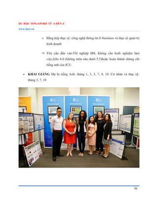 DU HỌC SINGAPORE TỪ A ĐẾN Z
www.inec.vn
91
 Bằng kép thạc sỹ: công nghệ thông tin E-business và thạc sỹ quản trị
kinh doanh
 Yêu cầu đầu vào:Tốt nghiệp ĐH, không cần kinh nghiệm làm
việc,Ielts 6.0 (không môn nào dưới 5.5)hoặc hoàn thành chứng chỉ
tiếng anh của JCU.
 KHAI GIẢNG: Dự bị tiếng Anh: tháng 1, 3, 5, 7, 8, 10. Cử nhân và thạc sỹ:
tháng 3, 7, 10
 