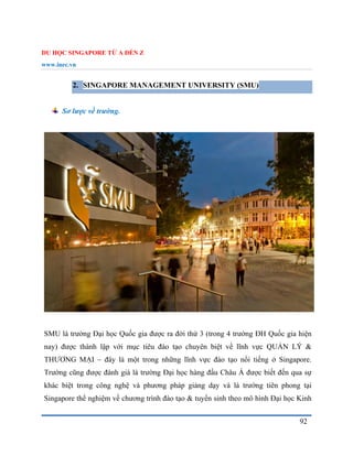 DU HỌC SINGAPORE TỪ A ĐẾN Z
www.inec.vn
92
2. SINGAPORE MANAGEMENT UNIVERSITY (SMU)
Sơ lược về trường.
SMU là trường Đại học Quốc gia được ra đời thứ 3 (trong 4 trường ĐH Quốc gia hiện
nay) được thành lập với mục tiêu đào tạo chuyên biệt về lĩnh vực QUẢN LÝ &
THƯƠNG MẠI – đây là một trong những lĩnh vực đào tạo nổi tiếng ở Singapore.
Trường cũng được đánh giá là trường Đại học hàng đầu Châu Á được biết đến qua sự
khác biệt trong công nghệ và phương pháp giảng dạy và là trường tiên phong tại
Singapore thể nghiệm về chương trình đào tạo & tuyển sinh theo mô hình Đại học Kinh
 