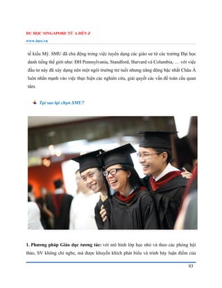 DU HỌC SINGAPORE TỪ A ĐẾN Z
www.inec.vn
93
tế kiểu Mỹ. SMU đã chủ động trong việc tuyển dụng các giáo sư từ các trường Đại học
danh tiếng thế giới như: ĐH Pennsylvania, Standford, Harvard và Columbia, … với việc
đầu tư này đã xây dựng nên một ngôi trường trẻ tuổi nhưng năng động bậc nhất Châu Á
luôn nhấn mạnh vào việc thực hiện các nghiên cứu, giải quyết các vấn đề toàn cầu quan
tâm.
Tại sao lại chọn SMU?
1. Phương pháp Giáo dục tương tác: với mô hình lớp học nhỏ và theo các phòng hội
thảo, SV không chỉ nghe, mà được khuyến khích phát biểu và trình bày luận điểm của
 