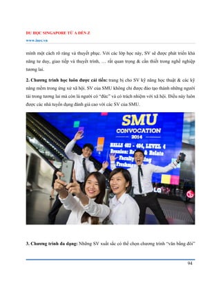 DU HỌC SINGAPORE TỪ A ĐẾN Z
www.inec.vn
94
mình một cách rõ ràng và thuyết phục. Với các lớp học này, SV sẽ được phát triển khả
năng tư duy, giao tiếp và thuyết trình, … rất quan trọng & cần thiết trong nghề nghiệp
tương lai.
2. Chương trình học luôn được cải tiến: trang bị cho SV kỹ năng học thuật & các kỹ
năng mềm trong ứng xử xã hội. SV của SMU không chỉ được đào tạo thành những người
tài trong tương lai mà còn là người có “đức” và có trách nhiệm với xã hội. Điều này luôn
được các nhà tuyển dụng đánh giá cao với các SV của SMU.
3. Chương trình đa dạng: Những SV xuất sắc có thể chọn chương trình “văn bằng đôi”
 