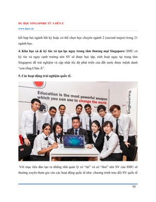 DU HỌC SINGAPORE TỪ A ĐẾN Z
www.inec.vn
95
kết hợp hai ngành bất kỳ hoặc có thể chọn học chuyên ngành 2 (second major) trong 21
ngành học.
4. Khu học xá & ký túc xá tọa lạc ngay trung tâm thương mại Singapore: SMU có
ký túc xá ngay cạnh trường nên SV sẽ được học tập, sinh hoạt ngay tại trung tâm
Singapore để trải nghiệm và cập nhật tốc độ phát triển của đất nước được mệnh danh
“con rồng Châu Á”.
5. Các hoạt động trải nghiệm quốc tế.
Với mục tiêu đào tạo ra những nhà quản lý có “tài” và có “tâm” nên SV của SMU sẽ
thường xuyên tham gia vào các hoạt động quốc tế như: chương trình trao đổi SV quốc tế
 
