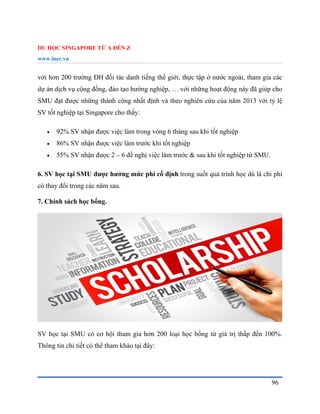 DU HỌC SINGAPORE TỪ A ĐẾN Z
www.inec.vn
96
với hơn 200 trường ĐH đối tác danh tiếng thế giới, thực tập ở nước ngoài, tham gia các
dự án dịch vụ cộng đồng, đào tạo hướng nghiệp, … với những hoạt động này đã giúp cho
SMU đạt được những thành công nhất định và theo nghiên cứu của năm 2013 với tỷ lệ
SV tốt nghiệp tại Singapore cho thấy:
 92% SV nhận được việc làm trong vòng 6 tháng sau khi tốt nghiệp
 86% SV nhận được việc làm trước khi tốt nghiệp
 55% SV nhận được 2 – 6 đề nghị việc làm trước & sau khi tốt nghiệp từ SMU.
6. SV học tại SMU được hưởng mức phí cố định trong suốt quá trình học dù là chi phí
có thay đổi trong các năm sau.
7. Chính sách học bổng.
SV học tại SMU có cơ hội tham gia hơn 200 loại học bổng từ giá trị thấp đến 100%.
Thông tin chi tiết có thể tham khảo tại đây:
 
