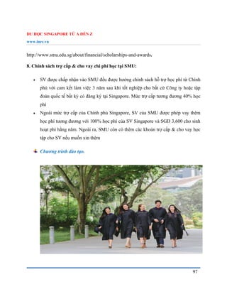 DU HỌC SINGAPORE TỪ A ĐẾN Z
www.inec.vn
97
http://www.smu.edu.sg/about/financial/scholarships-and-awards.
8. Chính sách trợ cấp & cho vay chi phí học tại SMU:
 SV được chấp nhận vào SMU đều được hưởng chính sách hỗ trợ học phí từ Chính
phủ với cam kết làm việc 3 năm sau khi tốt nghiệp cho bất cứ Công ty hoặc tập
đoàn quốc tế bất kỳ có đăng ký tại Singapore. Mức trợ cấp tương đương 40% học
phí
 Ngoài mức trợ cấp của Chính phủ Singapore, SV của SMU được phép vay thêm
học phí tương đương với 100% học phí của SV Singapore và SGD 3,600 cho sinh
hoạt phí hằng năm. Ngoài ra, SMU còn có thêm các khoản trợ cấp & cho vay học
tập cho SV nếu muốn xin thêm
Chương trình đào tạo.
 