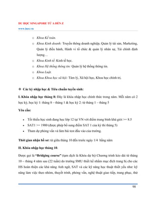 DU HỌC SINGAPORE TỪ A ĐẾN Z
www.inec.vn
98
o Khoa Kế toán.
o Khoa Kinh doanh: Truyền thông doanh nghiệp, Quản lý tài sản, Marketing,
Quản lý điều hành, Hành vi tổ chức & quản lý nhân sự, Tài chính định
lượng…
o Khoa Kinh tế: Kinh tế học.
o Khoa Hệ thống thông tin: Quản lý hệ thống thông tin.
o Khoa Luật.
o Khoa Khoa học xã hội: Tâm lý, Xã hội học, Khoa học chính trị.
 Các kỳ nhập học & Tiêu chuẩn tuyển sinh:
I. Khóa nhập học tháng 8: Đây là khóa nhập học chính thức trong năm. Mỗi năm có 2
học kỳ, học kỳ 1: tháng 8 – tháng 1 & học kỳ 2: từ tháng 1 – tháng 5
Yêu cầu:
 Tối thiểu học sinh đang học lớp 12 tại VN với điểm trung bình khá giỏi >= 8.5
 SAT1 >= 1900 (được phép bổ sung điểm SAT 1 của kỳ thi tháng 5)
 Tham dự phỏng vấn và làm bài test đầu vào của trường.
Thời gian nhận hồ sơ: từ giữa tháng 10 đến trước ngày 1/4 hằng năm
II. Khóa nhập học tháng 10.
Được gọi là “Bridging course” (tạm dịch là Khóa dự bị) Chương trình kéo dài từ tháng
10 – tháng 4 năm sau (22 tuần) do trường SMU thiết kế nhằm mục đích trang bị cho các
HS hoàn thiện các khả năng Anh ngữ, SAT và các kỹ năng học thuật thiết yếu như: kỹ
năng làm việc theo nhóm, thuyết trình, phỏng vấn, nghệ thuật giao tiếp, trang phục, thử
 