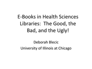 E-Books in Health Sciences Libraries:  The Good, the Bad, and the Ugly! Deborah Blecic University of Illinois at Chicago 
