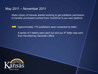 May 2011 – November 2011
   State Library of Kansas started working to get publisher permission
   to transfer purchased content from OverDrive to our new platform.


        Approximately 170 publishers were contacted by letter.

        A series of 3 letters were sent out and our 4th letter was sent
        from the Attorney General’s office.
 