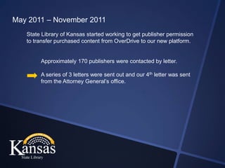 May 2011 – November 2011
   State Library of Kansas started working to get publisher permission
   to transfer purchased content from OverDrive to our new platform.


        Approximately 170 publishers were contacted by letter.

        A series of 3 letters were sent out and our 4th letter was sent
        from the Attorney General’s office.
 