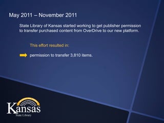 May 2011 – November 2011
   State Library of Kansas started working to get publisher permission
   to transfer purchased content from OverDrive to our new platform.


        This effort resulted in:

        permission to transfer 3,810 items.
 