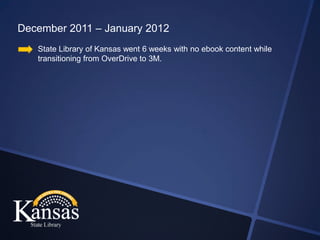 December 2011 – January 2012
   State Library of Kansas went 6 weeks with no ebook content while
   transitioning from OverDrive to 3M.
 