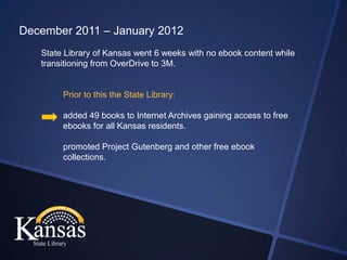 December 2011 – January 2012
   State Library of Kansas went 6 weeks with no ebook content while
   transitioning from OverDrive to 3M.


        Prior to this the State Library:

        added 49 books to Internet Archives gaining access to free
        ebooks for all Kansas residents.

        promoted Project Gutenberg and other free ebook
        collections.
 