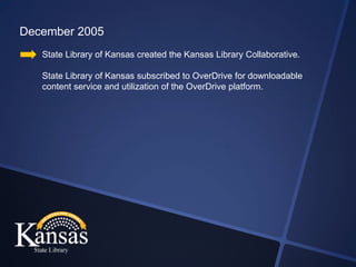 December 2005
   State Library of Kansas created the Kansas Library Collaborative.

   State Library of Kansas subscribed to OverDrive for downloadable
   content service and utilization of the OverDrive platform.
 