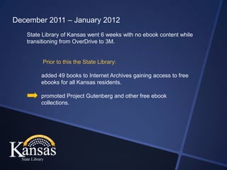 December 2011 – January 2012
   State Library of Kansas went 6 weeks with no ebook content while
   transitioning from OverDrive to 3M.


        Prior to this the State Library:

        added 49 books to Internet Archives gaining access to free
        ebooks for all Kansas residents.

        promoted Project Gutenberg and other free ebook
        collections.
 
