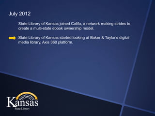 July 2012
    State Library of Kansas joined Califa, a network making strides to
    create a multi-state ebook ownership model.

    State Library of Kansas started looking at Baker & Taylor’s digital
    media library, Axis 360 platform.
 