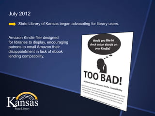 July 2012
      State Library of Kansas began advocating for library users.


Amazon Kindle flier designed
for libraries to display, encouraging
patrons to email Amazon their
disappointment in lack of ebook
lending compatibility.
 