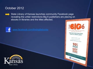 October 2012
   State Library of Kansas launches community Facebook page
   revealing the unfair restrictions Big 6 publishers are placing on
   ebooks in libraries and the titles affected.



    www.facebook.com/thebig6ebooks
 