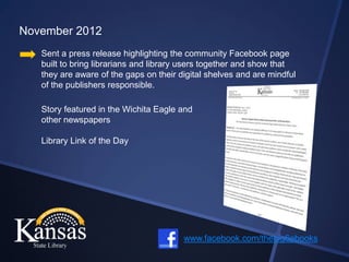 November 2012
   Sent a press release highlighting the community Facebook page
   built to bring librarians and library users together and show that
   they are aware of the gaps on their digital shelves and are mindful
   of the publishers responsible.

   Story featured in the Wichita Eagle and
   other newspapers

   Library Link of the Day




                                        www.facebook.com/thebig6ebooks
 