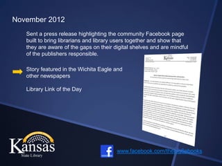 November 2012
   Sent a press release highlighting the community Facebook page
   built to bring librarians and library users together and show that
   they are aware of the gaps on their digital shelves and are mindful
   of the publishers responsible.

   Story featured in the Wichita Eagle and
   other newspapers

   Library Link of the Day




                                        www.facebook.com/thebig6ebooks
 