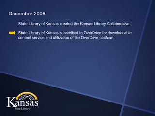 December 2005
   State Library of Kansas created the Kansas Library Collaborative.

   State Library of Kansas subscribed to OverDrive for downloadable
   content service and utilization of the OverDrive platform.
 