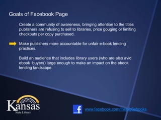 Goals of Facebook Page
   Create a community of awareness, bringing attention to the titles
   publishers are refusing to sell to libraries, price gouging or limiting
   checkouts per copy purchased.

   Make publishers more accountable for unfair e-book lending
   practices.

   Build an audience that includes library users (who are also avid
   ebook buyers) large enough to make an impact on the ebook
   lending landscape.




                                           www.facebook.com/thebig6ebooks
 