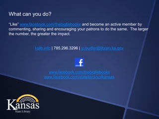 What can you do?
“Like” www.facebook.com/thebig6ebooks and become an active member by
commenting, sharing and encouraging your patrons to do the same. The larger
the number, the greater the impact.


              kslib.info | 785.296.3296 | jo.budler@library.ks.gov




                     www.facebook.com/thebig6ebooks
                   www.facebook.com/statelibraryofkansas
 