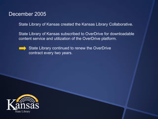 December 2005
   State Library of Kansas created the Kansas Library Collaborative.

   State Library of Kansas subscribed to OverDrive for downloadable
   content service and utilization of the OverDrive platform.

        State Library continued to renew the OverDrive
        contract every two years.
 