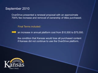 September 2010
   OverDrive presented a renewal proposal with an approximate
   700% fee increase and removal of ownership of titles purchased.


        Final Terms included:

        an increase in annual platform cost from $10,500 to $75,000.

        the condition that Kansas would lose all purchased content
        if Kansas did not continue to use the OverDrive platform.
 