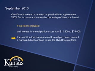 September 2010
   OverDrive presented a renewal proposal with an approximate
   700% fee increase and removal of ownership of titles purchased.


        Final Terms included:

        an increase in annual platform cost from $10,500 to $75,000.

        the condition that Kansas would lose all purchased content
        if Kansas did not continue to use the OverDrive platform.
 