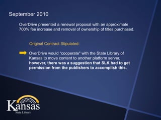September 2010
   OverDrive presented a renewal proposal with an approximate
   700% fee increase and removal of ownership of titles purchased.


        Original Contract Stipulated:

        OverDrive would “cooperate" with the State Library of
        Kansas to move content to another platform server,
        however, there was a suggestion that SLK had to get
        permission from the publishers to accomplish this.
 