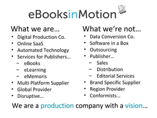 What we are…
•
•
•
•

Digital Production Co.
Online SaaS
Automated Technology
Services for Publishers…
̶ eBooks
̶ eLearning
̶ eMemoris
• Multi Platform Supplier
• Global Provider
• Disruptive…

What we‘re not…
•
•
•
•

Data Conversion Co.
Software in a Box
Outsourcing
Publisher…
̶ Sales
̶ Distribution
̶ Editorial Services
• Brand Specific Supplier
• Region Provider
• Conformists…

We are a production company with a vision…

 
