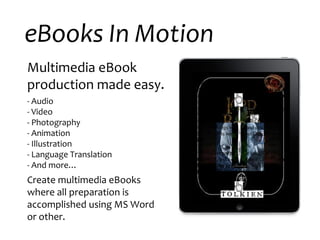 eBooks In Motion Multimedia eBook production made easy. - Audio - Video - Photography  - Animation - Illustration - Language Translation - And more… Create multimedia eBooks where all preparation is accomplished using MS Word or other.  One Ring to rule them all, One Ring to find them, One Ring to bring them all and in the Darkness bind them . “ Know also, my friends, that I learned more yet from  Gollum . He was loth to speak and his tale is unclear, but it is beyond all doubt that he went to Mordor, and there all he knew was forced from him. Thus the Enemy know now that the One is found, that it was long in the Shire; and since his servants have pursued it almost to our door, he soon will know, already he may know, even as I speak, that we have it here.” All sat silent for a while, until at length Boromir spoke. “He is a small thing, you say, this Gollum? The Balrog reached the bridge. Gandalf stood in the middle of the span, leaning on the staff in his left hand, but in the other hand  Glamdring  gleamed, cold and white. His enemy halted again, facing him, and the shadow about it reached out like two vast wings. It raised the whip, and the throngs whined and cracked. Fire came from its nostrils. But Gandalf stood firm. “ You cannot pass.” he said. The orcs stood still, and a dead silence fell. “I am a servant of the Secret Fire, wielder of the flame of Anor. Go back to the shadows!  You cannot pass!” 