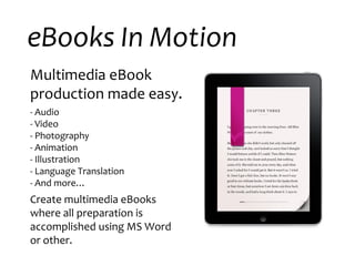 eBooks In Motion Multimedia eBook production made easy. - Audio - Video - Photography  - Animation - Illustration - Language Translation - And more… Create multimedia eBooks where all preparation is accomplished using MS Word or other.  