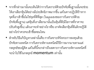 • จากที่กล่าวมานั้นจะเห็นได้ว่าการวิเคราะห์ด้วยปัจจัยพื้นฐานนั้นจะช่วย
ให้เราเลือกหุ้นได้อย่างมีประสิทธิภาพมากขึ้น แต่ในทางปฏิบัติถ้าหาก
จุดที่เราเข้าซื้อไม่ใช่จุดที่ดีที่สุด (ในมุมมองของการวิเคราะห์ด้วย
ปัจจัยพื้นฐาน) แต่หุ้นที่เราเลือกมานั้นเป็นหุ้นที่ดี(มีโอกาสที่ราคาจะ
ปรับตัวสูงขึ้น) แล้วเราจะทาอย่างไร หรือ เราคัดเลือกหุ้นที่ดีแล้วจะรู้ได้
อย่างไรว่าควรจะเข้าซื้อตอนไหน
• สาหรับวิธีแก้ปัญหาเหล่านั้นคือ การวิเคราะห์จังหวะการลงทุนด้วย
ปัจจัยทางเทคนิค การวิเคราะห์ทางเทคนิคมีวิธีการมากมายตามแต่
กลยุทธ์ของผู้คิด แต่ในที่นี้จะกล่าวถึงเฉพาะการวิเคราะห์ทางเทคนิคที่
จะนาไปใช้ในกลยุทธ์ momentum เท่านั้น
By Investmentory 10
 