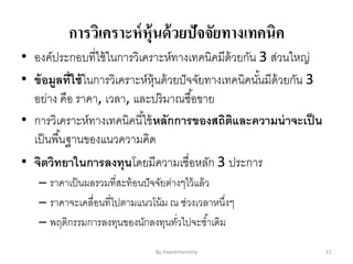 การวิเคราะห์หุ้นด้วยปัจจัยทางเทคนิค
• องค์ประกอบที่ใช้ในการวิเคราะห์ทางเทคนิคมีด้วยกัน 3 ส่วนใหญ่
• ข้อมูลที่ใช้ในการวิเคราะห์หุ้นด้วยปัจจัยทางเทคนิคนั้นมีด้วยกัน 3
อย่าง คือ ราคา, เวลา, และปริมาณซื้อขาย
• การวิเคราะห์ทางเทคนิคนี้ใช้หลักการของสถิติและความน่าจะเป็น
เป็นพื้นฐานของแนวความคิด
• จิตวิทยาในการลงทุนโดยมีความเชื่อหลัก 3 ประการ
– ราคาเป็นผลรวมที่สะท้อนปัจจัยต่างๆไว้แล้ว
– ราคาจะเคลื่อนที่ไปตามแนวโน้ม ณ ช่วงเวลาหนึ่งๆ
– พฤติกรรมการลงทุนของนักลงทุนทั่วไปจะซ้าเดิม
By Investmentory 11
 