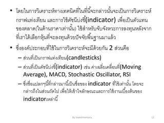 • โดยในการวิเคราะห์ทางเทคนิคที่ในที่นี้จะกล่าวนั้นจะเป็นการวิเคราะห์
กราฟแท่งเทียน และการใช้ดัชนีบ่งชี้(indicator) เพื่อเป็นตัวแทน
ของตลาด(ในด้านราคาเท่านั้น) ใช้สาหรับจับจังหวะการลงทุนหลังจาก
ที่เราได้เลือกหุ้นที่จะลงทุนด้วยปัจจัยพื้นฐานมาแล้ว
• ซึ่งองค์ประกอบที่ใช้ในการวิเคราะห์จะมีด้วยกัน 2 ส่วนคือ
– ส่วนที่เป็นกราฟแท่งเทียน(candlesticks)
– ส่วนที่เป็นดัชนีบ่งชี้(indicator) เช่น ค่าเฉลี่ยเคลื่อนที่(Moving
Average), MACD, Stochastic Oscillator, RSI
– ซึ่งชื่อแปลกๆนี้ที่กล่าวมานี้เป็นชื่อของ indicator ที่ใช้เท่านั้น โดยจะ
กล่าวถึงในส่วนถัดไป เพื่อให้เข้าใจลักษณะและการใช้งานเบื้องต้นของ
indicatorเหล่านี้
By Investmentory 12
 