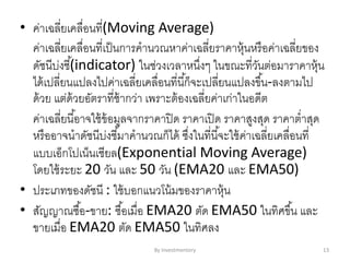 • ค่าเฉลี่ยเคลื่อนที่(Moving Average)
ค่าเฉลี่ยเคลื่อนที่เป็นการคานวณหาค่าเฉลี่ยราคาหุ้นหรือค่าเฉลี่ยของ
ดัชนีบ่งชี้(indicator) ในช่วงเวลาหนึ่งๆ ในขณะที่วันต่อมาราคาหุ้น
ได้เปลี่ยนแปลงไปค่าเฉลี่ยเคลื่อนที่นี้ก็จะเปลี่ยนแปลงขึ้น-ลงตามไป
ด้วย แต่ด้วยอัตราที่ช้ากว่า เพราะต้องเฉลี่ยค่าเก่าในอดีต
ค่าเฉลี่ยนี้อาจใช้ข้อมูลจากราคาปิด ราคาเปิด ราคาสูงสุด ราคาต่าสุด
หรืออาจนาดัชนีบ่งชี้มาคานวณก็ได้ ซึ่งในที่นี้จะใช้ค่าเฉลี่ยเคลื่อนที่
แบบเอ็กโปเน็นเชียล(Exponential Moving Average)
โดยใช้ระยะ 20 วัน และ 50 วัน (EMA20 และ EMA50)
• ประเภทของดัชนี : ใช้บอกแนวโน้มของราคาหุ้น
• สัญญาณซื้อ-ขาย: ซื้อเมื่อ EMA20 ตัด EMA50 ในทิศขึ้น และ
ขายเมื่อ EMA20 ตัด EMA50 ในทิศลง
By Investmentory 13
 